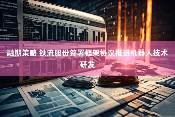 融期策略 铁流股份签署框架协议推进机器人技术研发