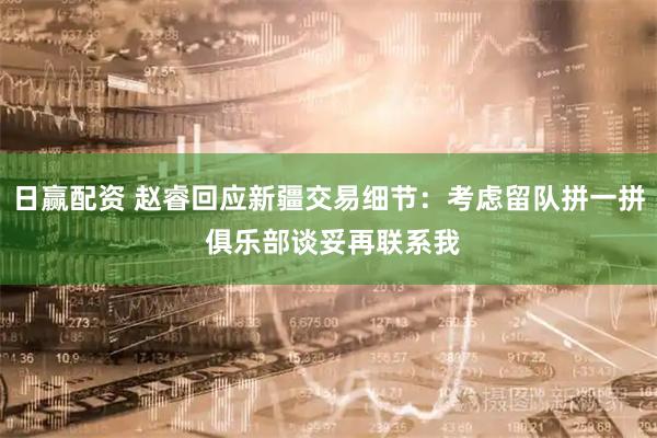 日赢配资 赵睿回应新疆交易细节：考虑留队拼一拼 俱乐部谈妥再联系我