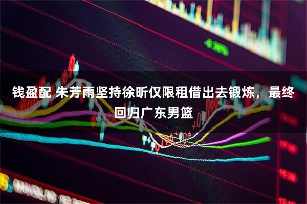 钱盈配 朱芳雨坚持徐昕仅限租借出去锻炼，最终回归广东男篮