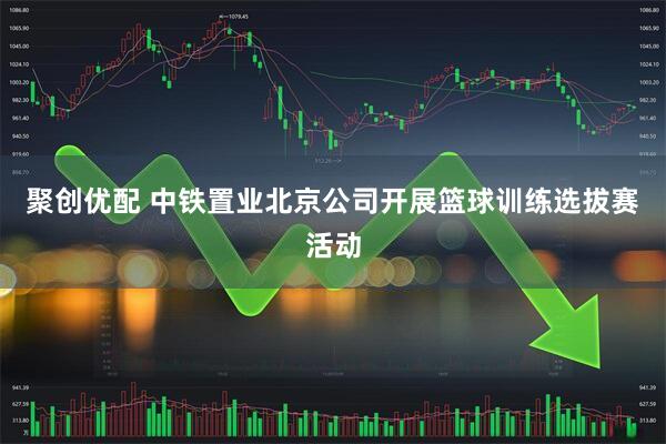 聚创优配 中铁置业北京公司开展篮球训练选拔赛活动