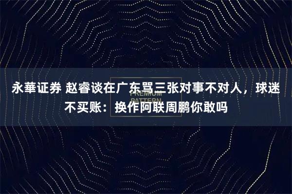永華证券 赵睿谈在广东骂三张对事不对人，球迷不买账：换作阿联周鹏你敢吗