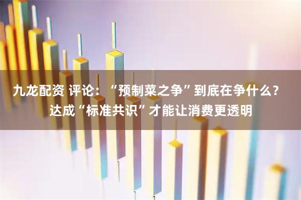 九龙配资 评论：“预制菜之争”到底在争什么？ 达成“标准共识”才能让消费更透明