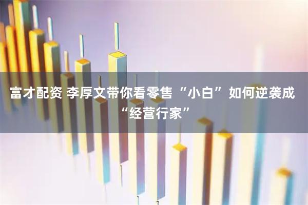 富才配资 李厚文带你看零售 “小白” 如何逆袭成 “经营行家”