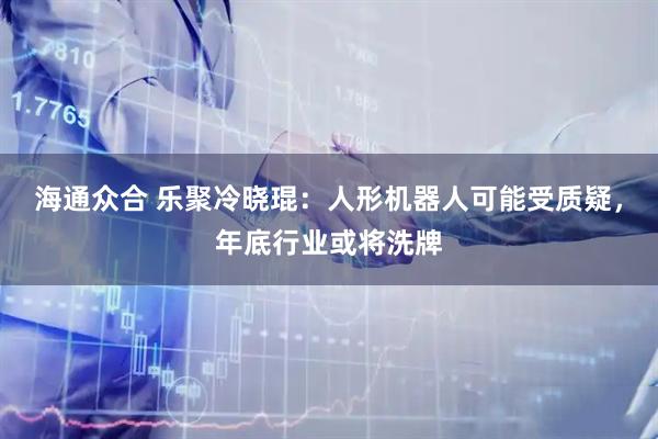 海通众合 乐聚冷晓琨：人形机器人可能受质疑，年底行业或将洗牌