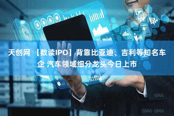天创网 【数读IPO】背靠比亚迪、吉利等知名车企 汽车领域细分龙头今日上市
