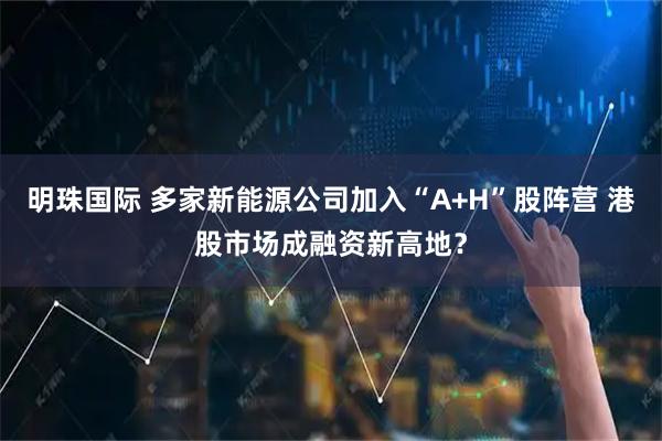 明珠国际 多家新能源公司加入“A+H”股阵营 港股市场成融资新高地？