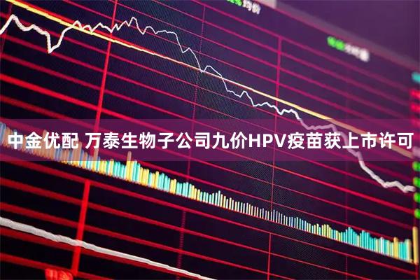中金优配 万泰生物子公司九价HPV疫苗获上市许可