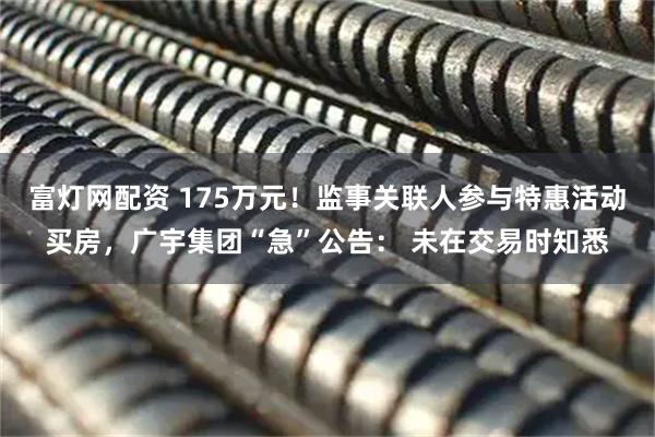 富灯网配资 175万元！监事关联人参与特惠活动买房，广宇集团“急”公告： 未在交易时知悉