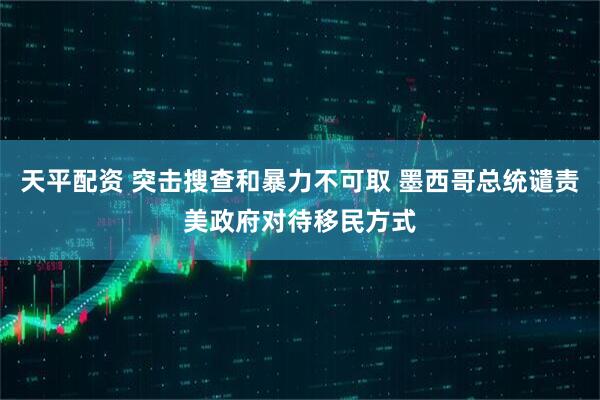 天平配资 突击搜查和暴力不可取 墨西哥总统谴责美政府对待移民方式