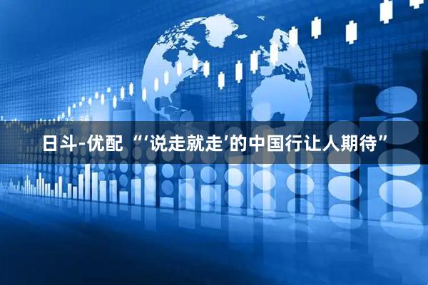 日斗-优配 “‘说走就走’的中国行让人期待”