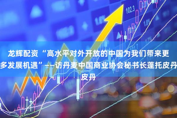 龙辉配资 “高水平对外开放的中国为我们带来更多发展机遇”——访丹麦中国商业协会秘书长蓬托皮丹