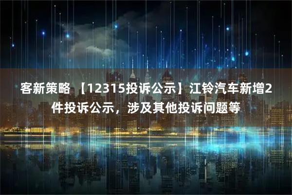 客新策略 【12315投诉公示】江铃汽车新增2件投诉公示，涉及其他投诉问题等