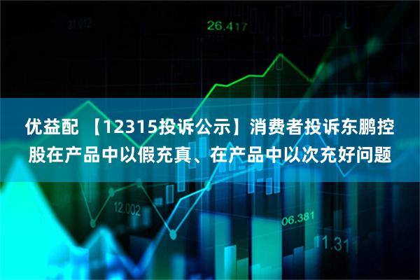 优益配 【12315投诉公示】消费者投诉东鹏控股在产品中以假充真、在产品中以次充好问题