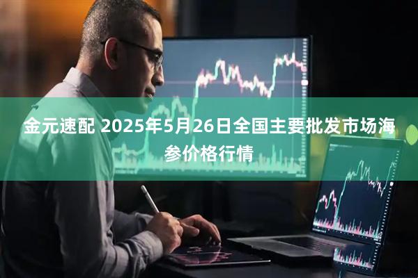 金元速配 2025年5月26日全国主要批发市场海参价格行情
