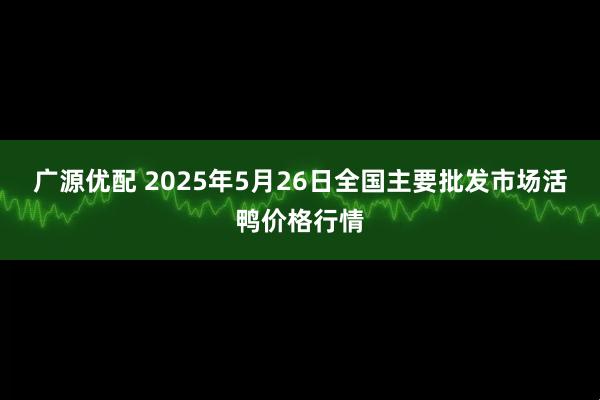 广源优配 2025年5月26日全国主要批发市场活鸭价格行情