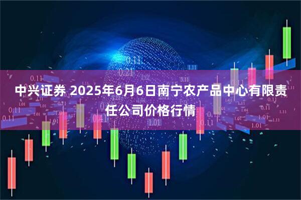 中兴证券 2025年6月6日南宁农产品中心有限责任公司价格行情