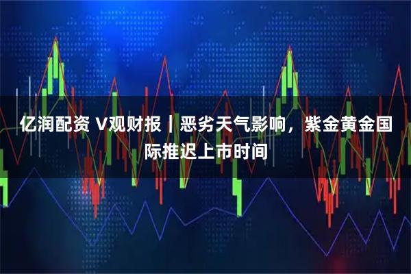 亿润配资 V观财报｜恶劣天气影响，紫金黄金国际推迟上市时间
