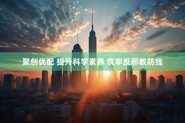聚创优配 提升科学素养 筑牢反邪教防线