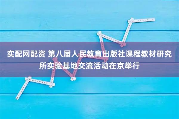 实配网配资 第八届人民教育出版社课程教材研究所实验基地交流活动在京举行