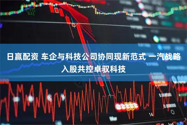日赢配资 车企与科技公司协同现新范式 一汽战略入股共控卓驭科技