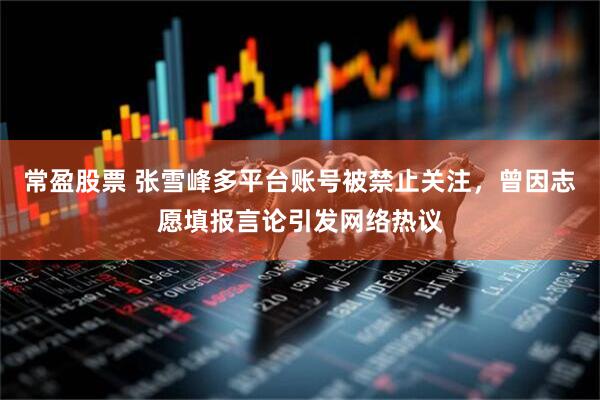 常盈股票 张雪峰多平台账号被禁止关注，曾因志愿填报言论引发网络热议