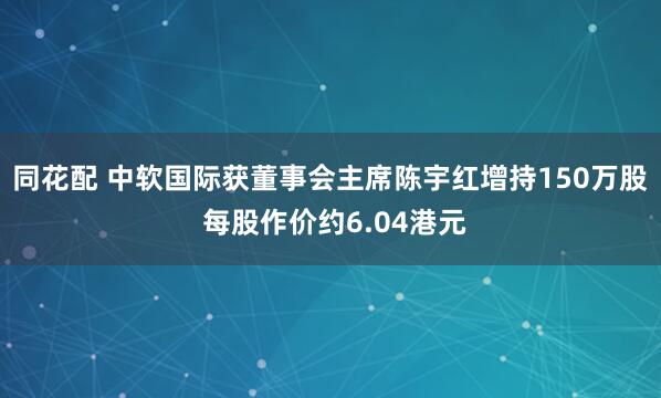 同花配 中软国际获董事会主席陈宇红增持150万股 每股作价约6.04港元
