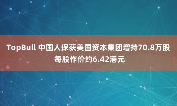 TopBull 中国人保获美国资本集团增持70.8万股 每股作价约6.42港元
