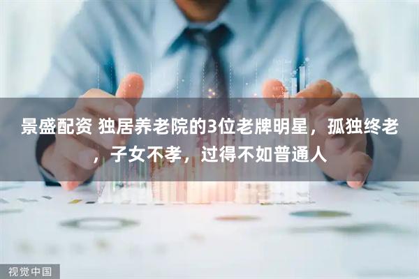 景盛配资 独居养老院的3位老牌明星，孤独终老，子女不孝，过得不如普通人