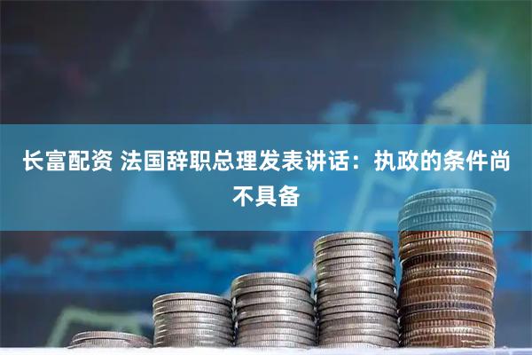 长富配资 法国辞职总理发表讲话：执政的条件尚不具备