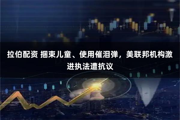 拉伯配资 捆束儿童、使用催泪弹，美联邦机构激进执法遭抗议