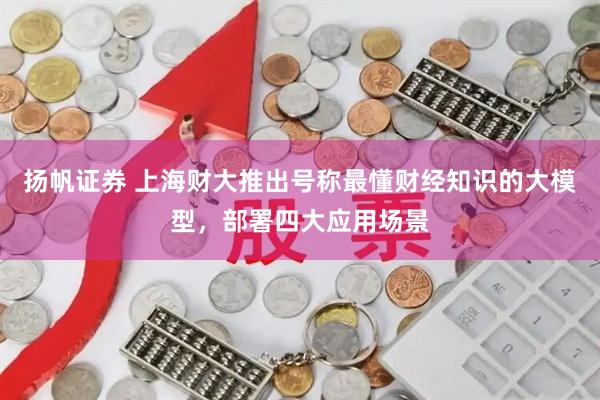 扬帆证券 上海财大推出号称最懂财经知识的大模型，部署四大应用场景