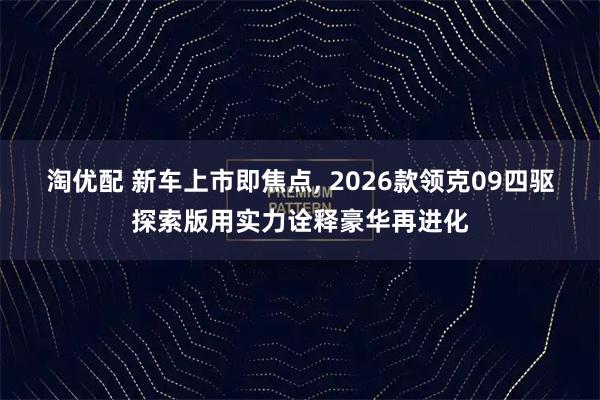 淘优配 新车上市即焦点, 2026款领克09四驱探索版用实力诠释豪华再进化