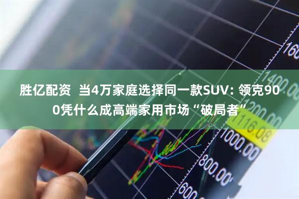胜亿配资 当4万家庭选择同一款SUV: 领克900凭什么成高端家用市场“破局者”