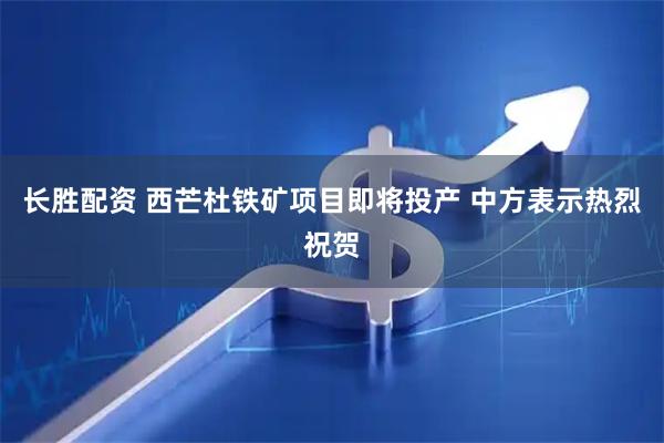 长胜配资 西芒杜铁矿项目即将投产 中方表示热烈祝贺
