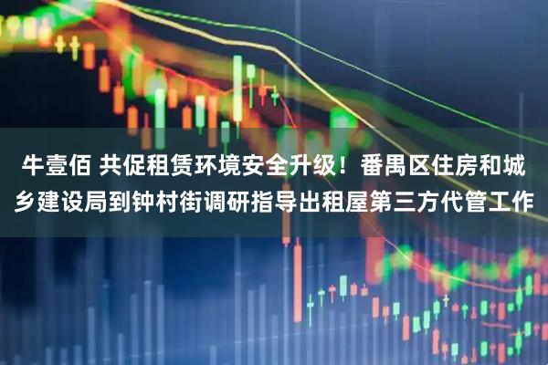 牛壹佰 共促租赁环境安全升级！番禺区住房和城乡建设局到钟村街调研指导出租屋第三方代管工作