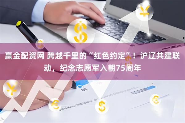 赢金配资网 跨越千里的“红色约定”!沪辽共建联动,纪念志愿军入朝75周年