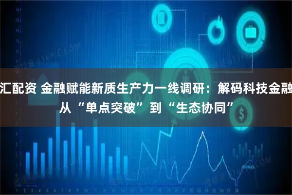 汇配资 金融赋能新质生产力一线调研：解码科技金融从 “单点突破” 到 “生态协同”
