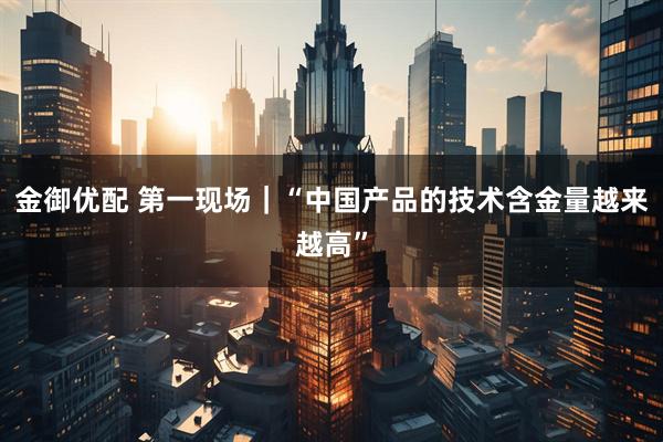 金御优配 第一现场｜“中国产品的技术含金量越来越高”