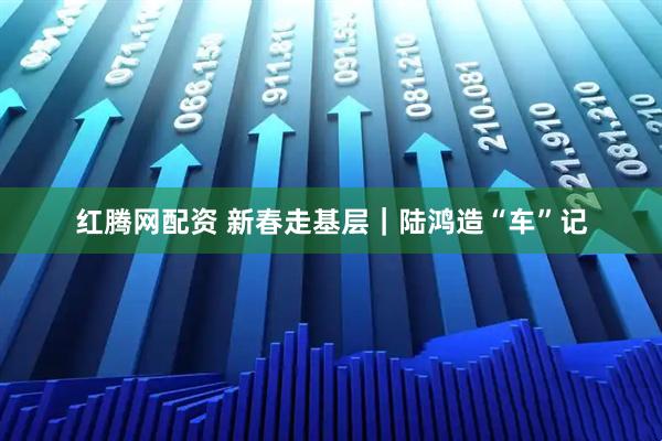 红腾网配资 新春走基层｜陆鸿造“车”记