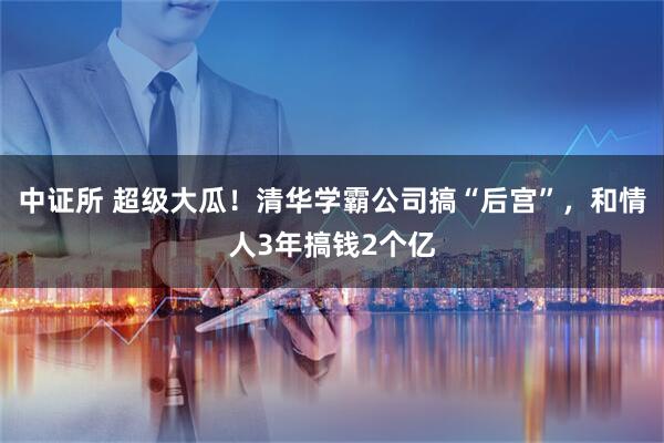 中证所 超级大瓜！清华学霸公司搞“后宫”，和情人3年搞钱2个亿