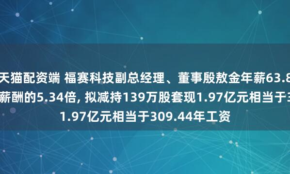 天猫配资端 福赛科技副总经理、董事殷敖金年薪63.8万是公司人均薪酬的5.34倍, 拟减持139万股套现1.97亿元相当于309.44年工资
