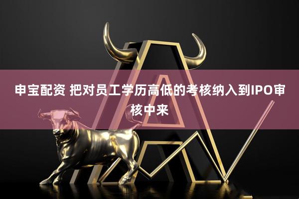申宝配资 把对员工学历高低的考核纳入到IPO审核中来