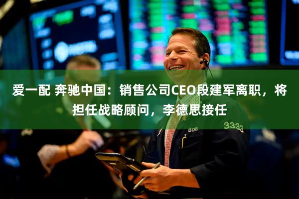 爱一配 奔驰中国：销售公司CEO段建军离职，将担任战略顾问，李德思接任