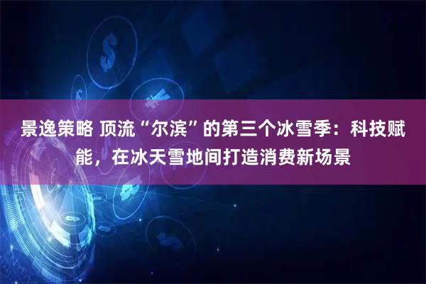 景逸策略 顶流“尔滨”的第三个冰雪季：科技赋能，在冰天雪地间打造消费新场景