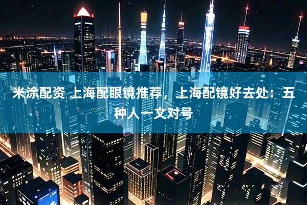 米涂配资 上海配眼镜推荐,上海配镜好去处:五种人一文对号