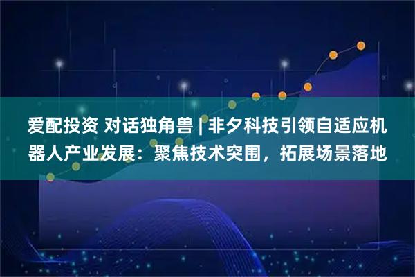 爱配投资 对话独角兽 | 非夕科技引领自适应机器人产业发展：聚焦技术突围，拓展场景落地