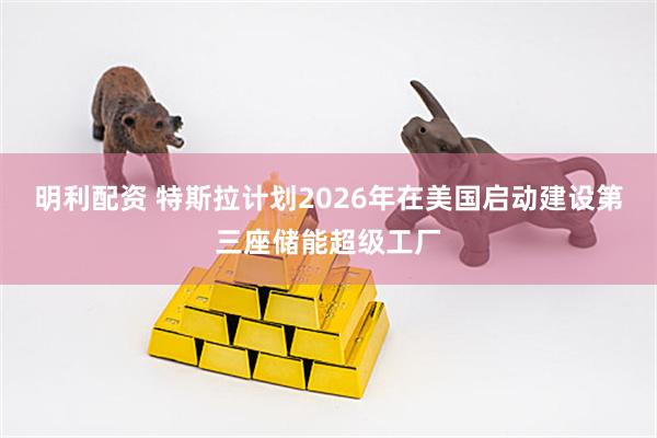 明利配资 特斯拉计划2026年在美国启动建设第三座储能超级工厂