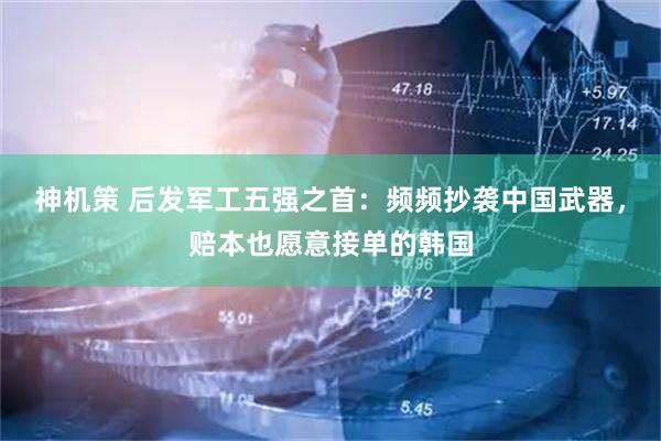 神机策 后发军工五强之首：频频抄袭中国武器，赔本也愿意接单的韩国