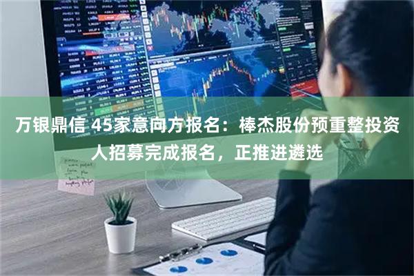 万银鼎信 45家意向方报名：棒杰股份预重整投资人招募完成报名，正推进遴选