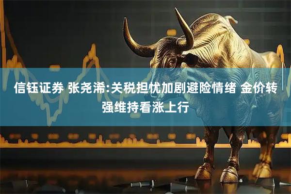 信钰证券 张尧浠:关税担忧加剧避险情绪 金价转强维持看涨上行